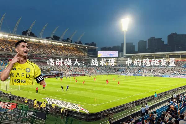 临时换人:战术博弈中的隐秘变量